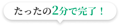 たったの2分で完了！