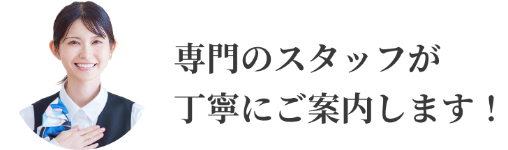 専門のスタッフが丁寧にご案内します！