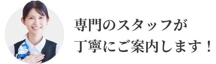 専門のスタッフが丁寧にご案内します！