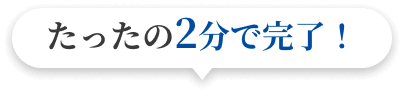 たったの2分で完了！