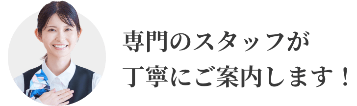 専門のスタッフが丁寧にご案内します！